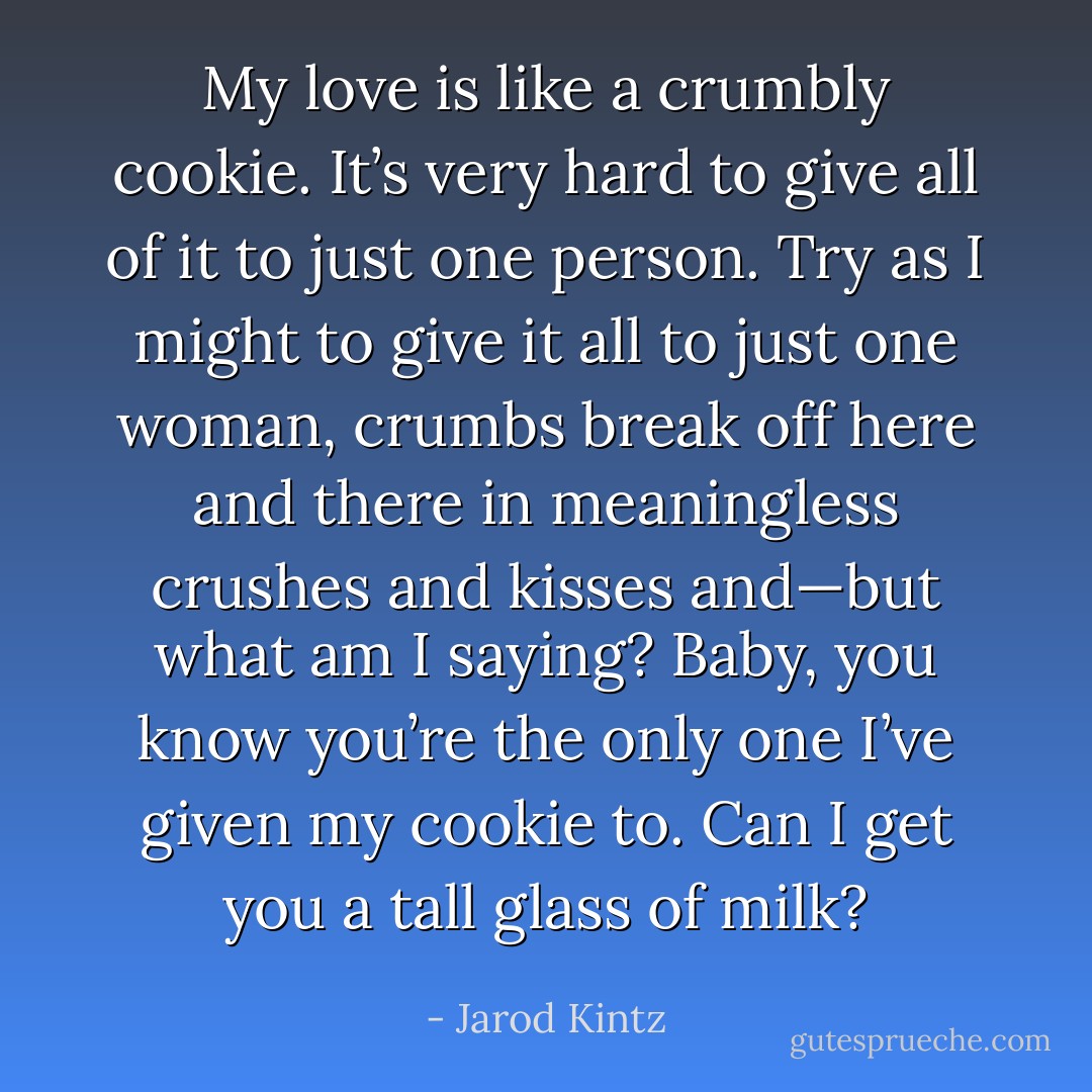 My love is like a crumbly cookie. It’s very hard to give all of it to just one person. Try as I might to give it all to just one woman, crumbs break off here and there in meaningless crushes and kisses and—but what am I saying? Baby, you know you’re the only one I’ve given my cookie to. Can I get you a tall glass of milk? - Jarod Kintz