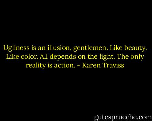 Ugliness is an illusion, gentlemen. Like beauty. Like color. All depends on the light. The only reality is action. - Karen Traviss