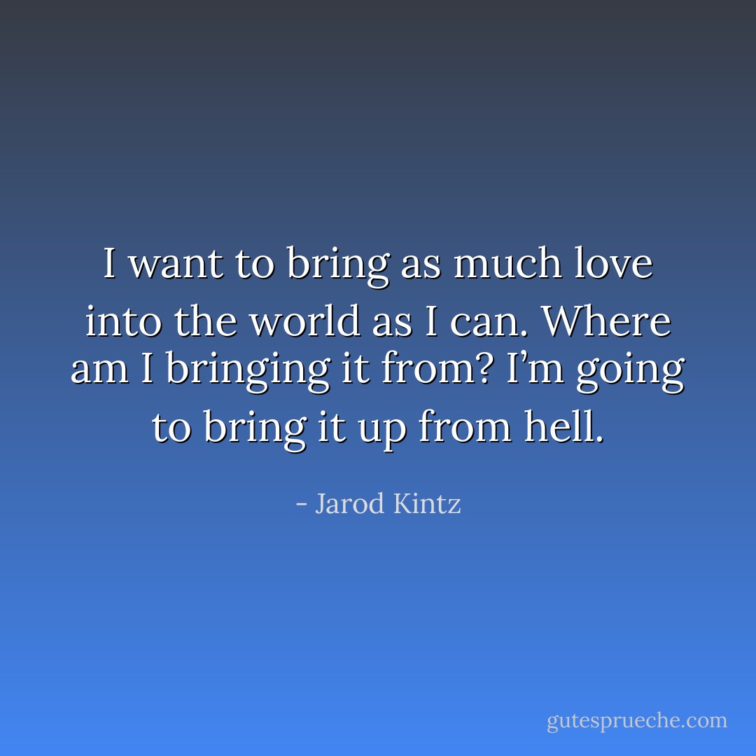 I want to bring as much love into the world as I can. Where am I bringing it from? I’m going to bring it up from hell. - Jarod Kintz