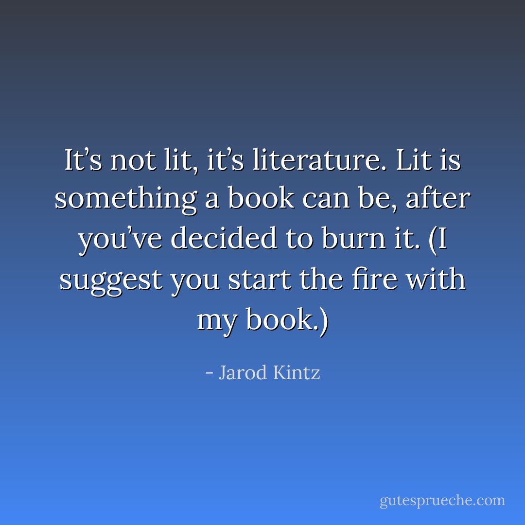 It’s not lit, it’s literature. Lit is something a book can be, after you’ve decided to burn it. (I suggest you start the fire with my book.) - Jarod Kintz