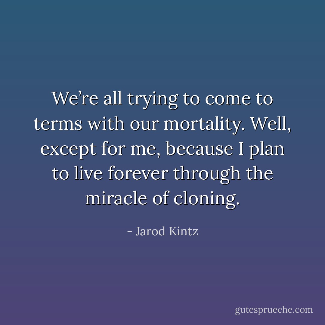 We’re all trying to come to terms with our mortality. Well, except for me, because I plan to live forever through the miracle of cloning. - Jarod Kintz