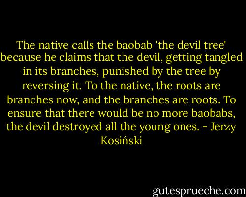 The native calls the baobab 'the devil tree' because he claims that the devil, getting tangled in its branches, punished by the tree by reversing it. To the native, the roots are branches now, and the branches are roots. To ensure that there would be no more baobabs, the devil destroyed all the young ones. - Jerzy Kosiński
