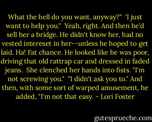 What the hell do you want, anyway?"<br /><br />'I just want to help you."<br /><br />Yeah, right. And then he'd sell her a bridge. He didn't know her, had no vested intereset in her--unless he hoped to get laid. Ha! Fat chance. He looked like he was poor, driving that old rattrap car and dressed in faded jeans.<br /><br />She clenched her hands into fists. "I'm not screwing you."<br /><br />"I didn't ask you to." And then, with some sort of warped amusement, he added, "I'm not that easy. - Lori Foster