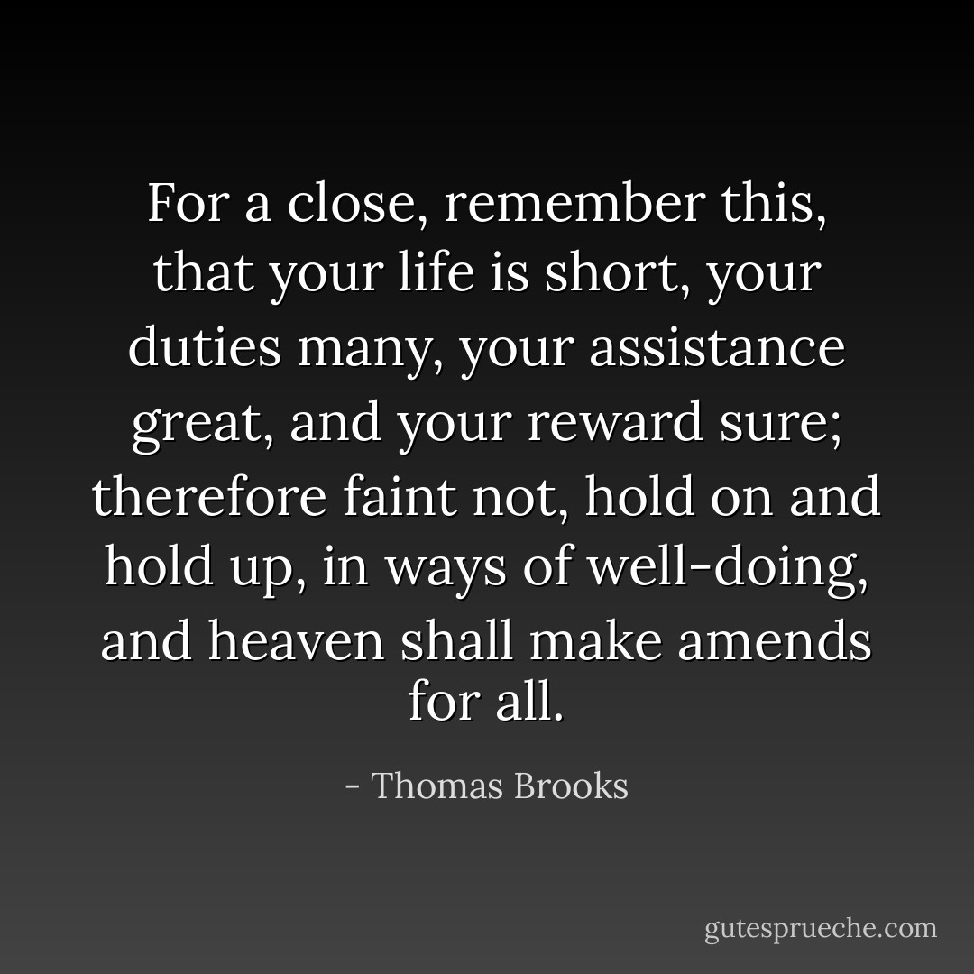 For a close, remember this, that your life is short, your duties many, your assistance great, and your reward sure; therefore faint not, hold on and hold up, in ways of well-doing, and heaven shall make amends for all. - Thomas Brooks