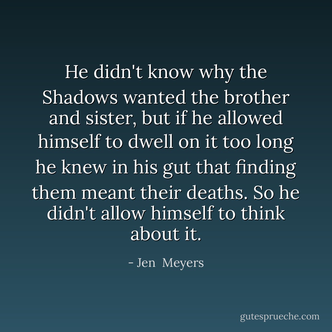 He didn't know why the Shadows wanted the brother and sister, but if he allowed himself to dwell on it too long he knew in his gut that finding them meant their deaths.<br />So he didn't allow himself to think about it. - Jen  Meyers