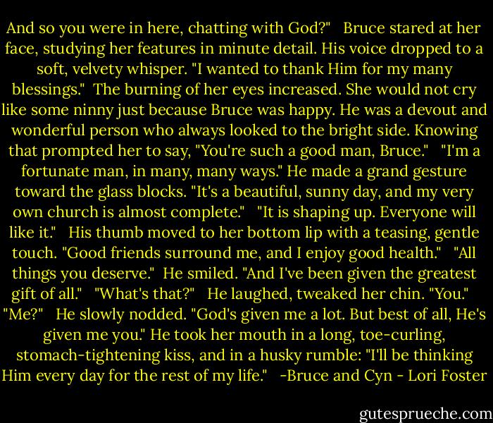 And so you were in here, chatting with God?" <br /><br />Bruce stared at her face, studying her features in minute detail. His voice dropped to a soft, velvety whisper. "I wanted to thank Him for my many blessings."<br /><br />The burning of her eyes increased. She would not cry like some ninny just because Bruce was happy. He was a devout and wonderful person who always looked to the bright side. Knowing that prompted her to say, "You're such a good man, Bruce." <br /><br />"I'm a fortunate man, in many, many ways." He made a grand gesture toward the glass blocks. "It's a beautiful, sunny day, and my very own church is almost complete." <br /><br />"It is shaping up. Everyone will like it." <br /><br />His thumb moved to her bottom lip with a teasing, gentle touch. "Good friends surround me, and I enjoy good health." <br /><br />"All things you deserve."<br /><br />He smiled. "And I've been given the greatest gift of all." <br /><br />"What's that?" <br /><br />He laughed, tweaked her chin. "You." <br /><br />"Me?" <br /><br />He slowly nodded. "God's given me a lot. But best of all, He's given me you." He took her mouth in a long, toe-curling, stomach-tightening kiss, and in a husky rumble: "I'll be thinking Him every day for the rest of my life." <br /><br />-Bruce and Cyn - Lori Foster