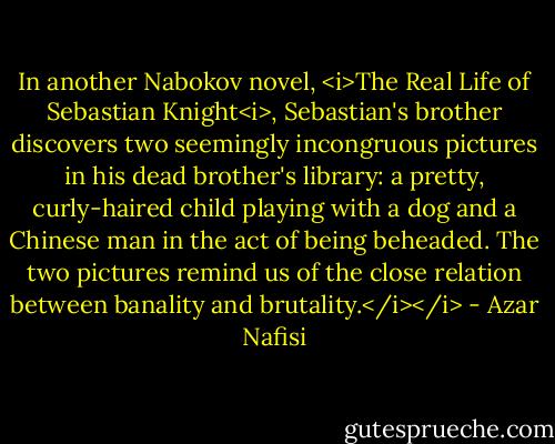 In another Nabokov novel, <i>The Real Life of Sebastian Knight<i>, Sebastian's brother discovers two seemingly incongruous pictures in his dead brother's library: a pretty, curly-haired child playing with a dog and a Chinese man in the act of being beheaded. The two pictures remind us of the close relation between banality and brutality.</i></i> - Azar Nafisi