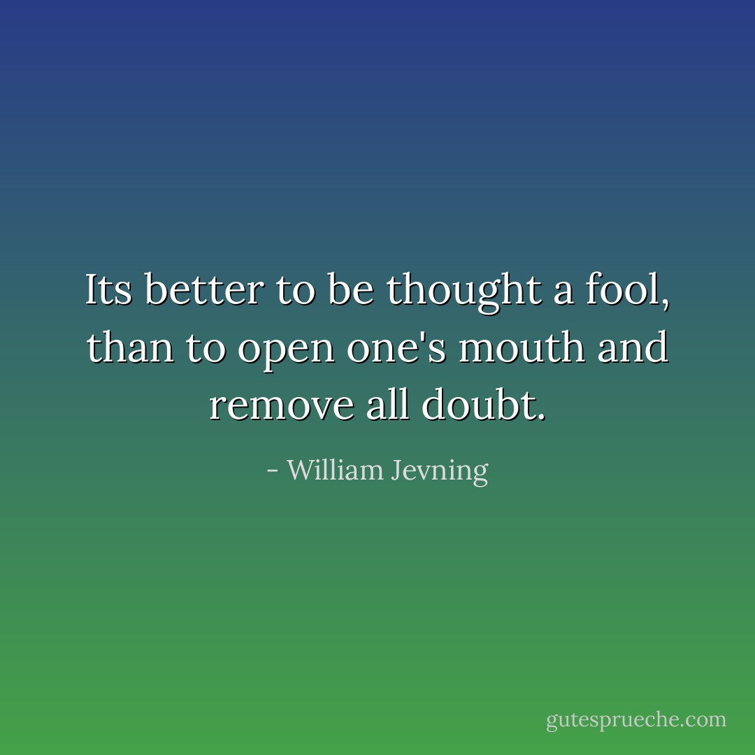 Its better to be thought a fool, than to open one's mouth and remove all doubt. - William Jevning