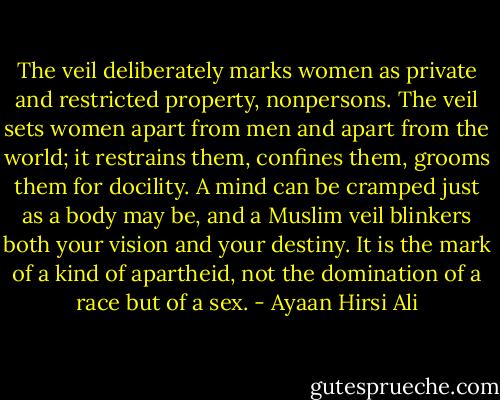 The veil deliberately marks women as private and restricted property, nonpersons. The veil sets women apart from men and apart from the world; it restrains them, confines them, grooms them for docility. A mind can be cramped just as a body may be, and a Muslim veil blinkers both your vision and your destiny. It is the mark of a kind of apartheid, not the domination of a race but of a sex. - Ayaan Hirsi Ali