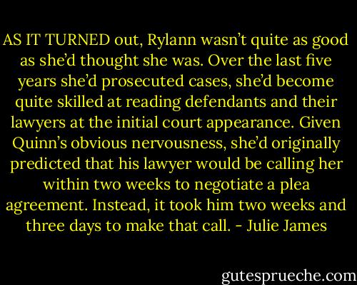 AS IT TURNED out, Rylann wasn’t quite as good as she’d thought she was.<br />Over the last five years she’d prosecuted cases, she’d become quite skilled at reading defendants and their lawyers at the initial court<br />appearance. Given Quinn’s obvious nervousness, she’d originally predicted that his lawyer would be calling her within two weeks to negotiate a<br />plea agreement.<br />Instead, it took him two weeks and three days to make that call. - Julie James
