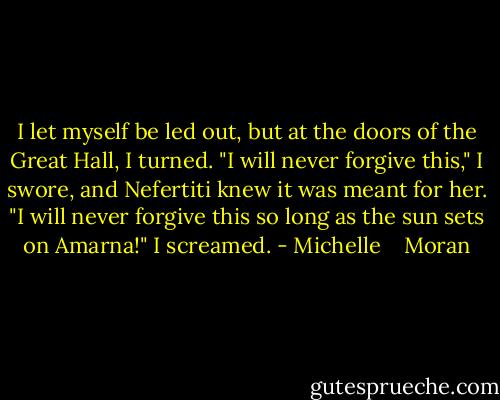I let myself be led out, but at the doors of the Great Hall, I turned. "I will never forgive this," I swore, and Nefertiti knew it was meant for her. "I will never forgive this so long as the sun sets on Amarna!" I screamed. - Michelle    Moran