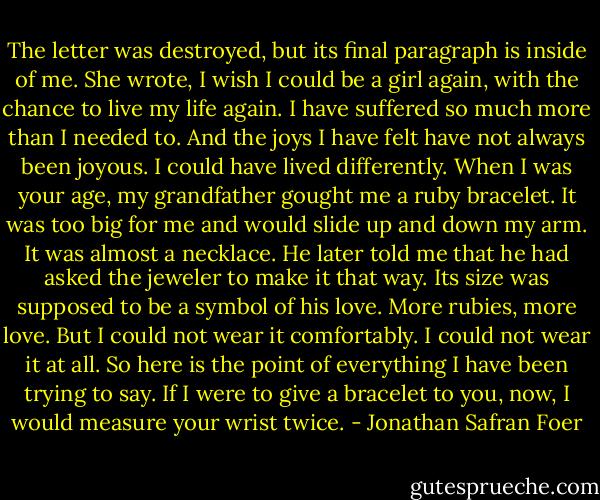 The letter was destroyed, but its final paragraph is inside of me. She wrote, I wish I could be a girl again, with the chance to live my life again. I have suffered so much more than I needed to. And the joys I have felt have not always been joyous. I could have lived differently. When I was your age, my grandfather gought me a ruby bracelet. It was too big for me and would slide up and down my arm. It was almost a necklace. He later told me that he had asked the jeweler to make it that way. Its size was supposed to be a symbol of his love. More rubies, more love. But I could not wear it comfortably. I could not wear it at all. So here is the point of everything I have been trying to say. If I were to give a bracelet to you, now, I would measure your wrist twice. - Jonathan Safran Foer