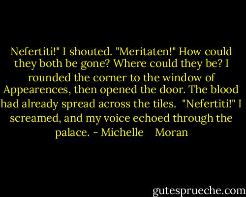 Nefertiti!" I shouted. "Meritaten!" How could they both be gone? Where could they be? I rounded the corner to the window of Appearences, then opened the door.<br />The blood had already spread across the tiles. <br />"Nefertiti!" I screamed, and my voice echoed through the palace. - Michelle    Moran