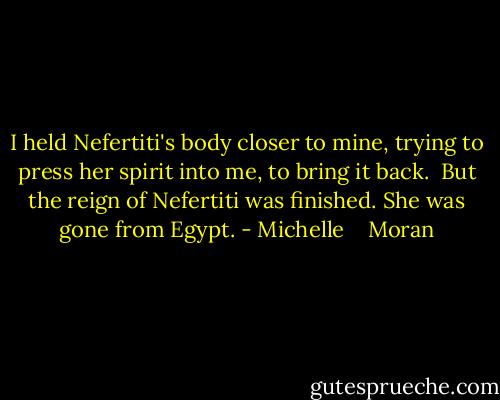 I held Nefertiti's body closer to mine, trying to press her spirit into me, to bring it back. <br />But the reign of Nefertiti was finished. She was gone from Egypt. - Michelle    Moran