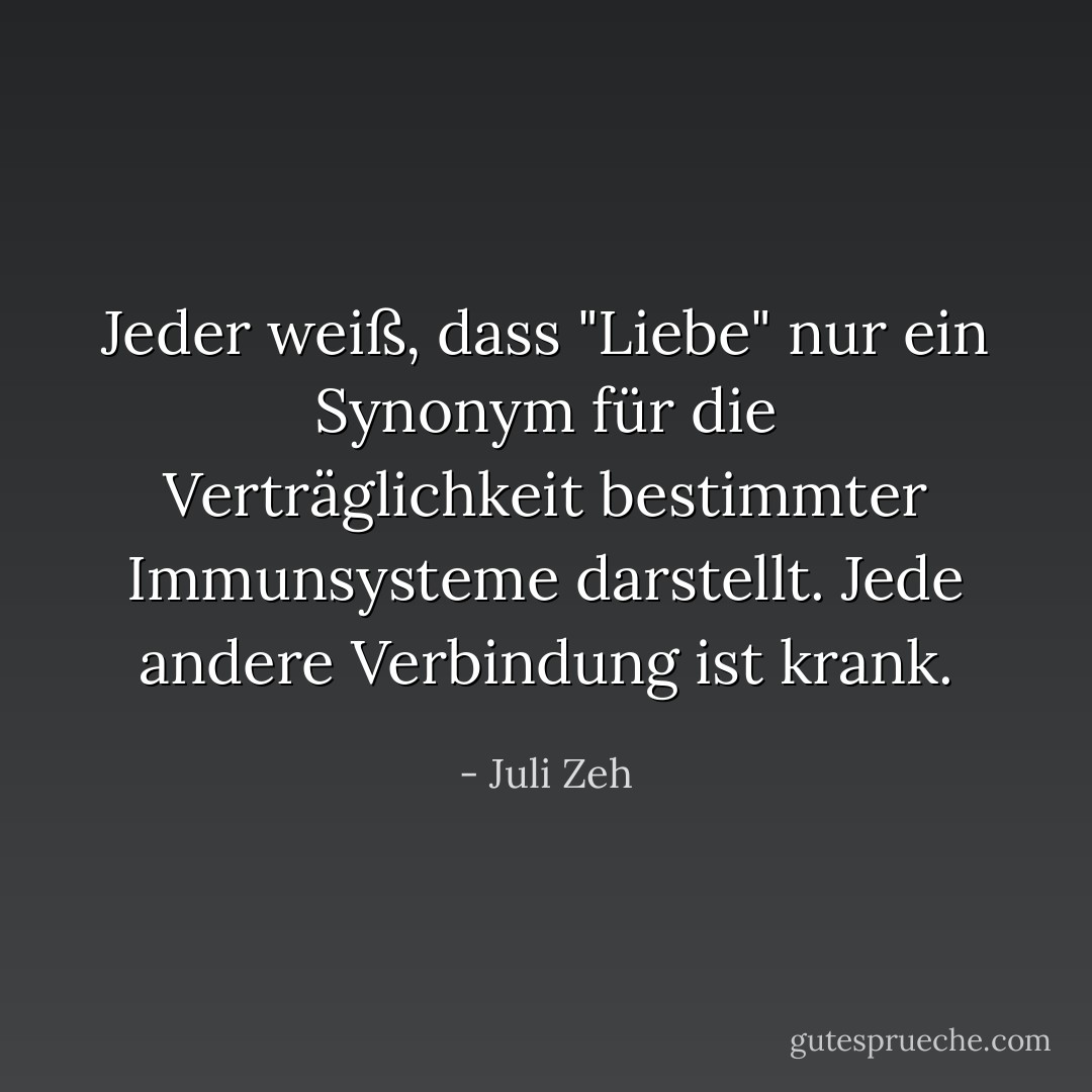 Jeder weiß, dass "Liebe" nur ein Synonym für die Verträglichkeit bestimmter Immunsysteme darstellt. Jede andere Verbindung ist krank. - Juli Zeh