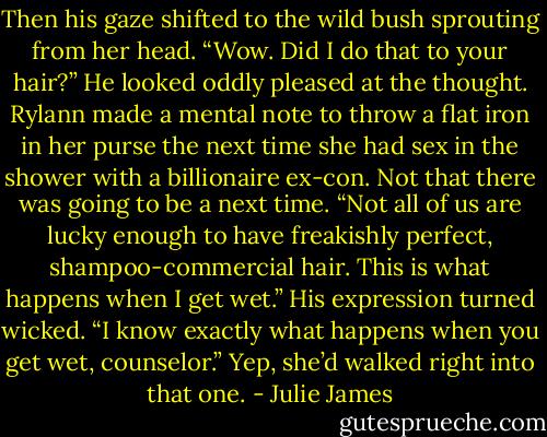 Then his gaze shifted to the wild bush sprouting from her head. “Wow. Did I do that to your hair?” He looked oddly pleased at the thought.<br />Rylann made a mental note to throw a flat iron in her purse the next time she had sex in the shower with a billionaire ex-con. Not that there was<br />going to be a next time. “Not all of us are lucky enough to have freakishly perfect, shampoo-commercial hair. This is what happens when I get wet.”<br />His expression turned wicked. “I know exactly what happens when you get wet, counselor.”<br />Yep, she’d walked right into that one. - Julie James