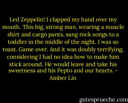 Led Zeppelin! I clapped my hand over my mouth.<br />This big, strong man, wearing a muscle shirt and cargo pants, sang rock songs to a toddler in the middle of the night. I was so toast. Game over. And it was doubly terrifying, considering I had no idea how to make him stick around. He would leave and take his sweetness and his Pepto and our hearts. - Amber Lin