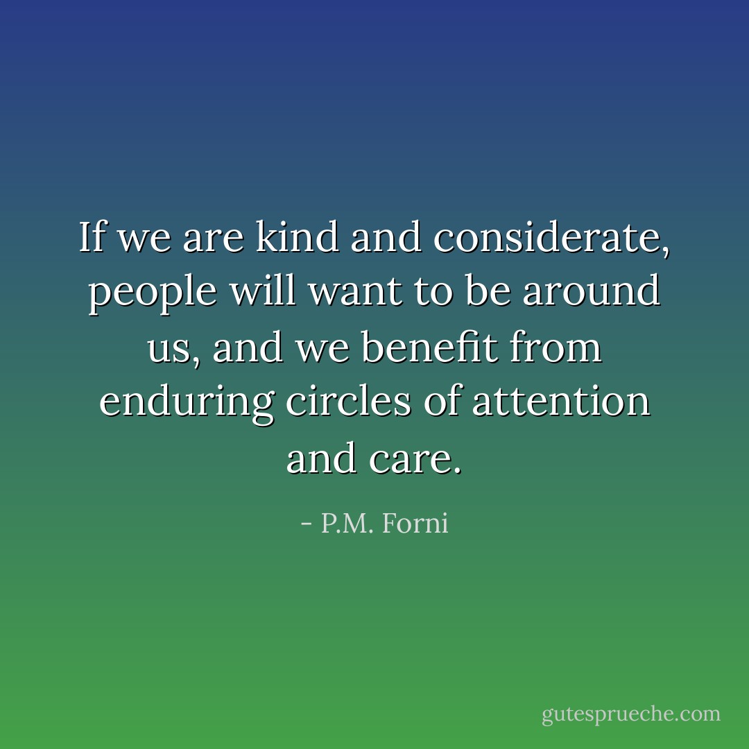 If we are kind and considerate, people will want to be around us, and we benefit from enduring circles of attention and care. - P.M. Forni