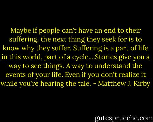 Maybe if people can't have an end to their suffering, the next thing they seek for is to know why they suffer. Suffering is a part of life in this world, part of a cycle....Stories give you a way to see things. A way to understand the events of your life. Even if you don't realize it while you're hearing the tale. - Matthew J. Kirby