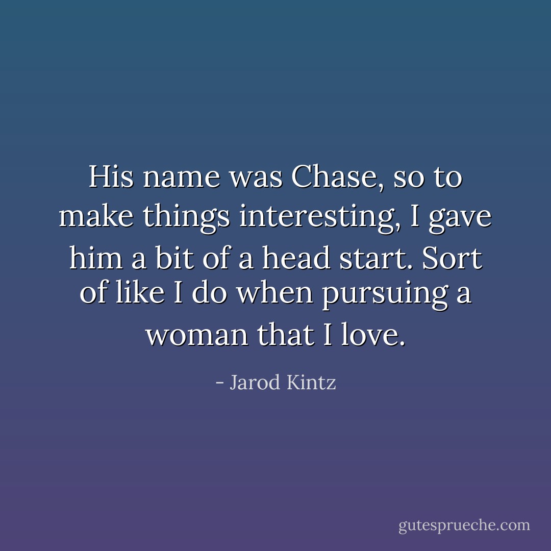 His name was Chase, so to make things interesting, I gave him a bit of a head start. Sort of like I do when pursuing a woman that I love. - Jarod Kintz