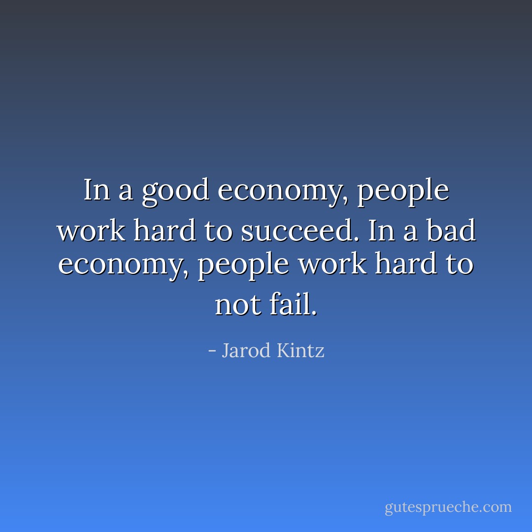 In a good economy, people work hard to succeed. In a bad economy, people work hard to not fail. - Jarod Kintz