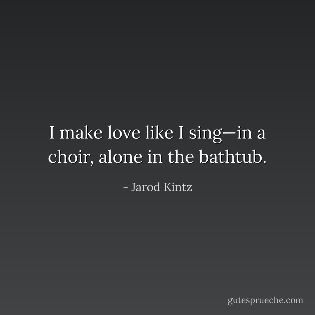 I make love like I sing—in a choir, alone in the bathtub. - Jarod Kintz