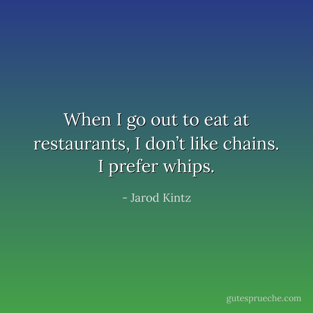 When I go out to eat at restaurants, I don’t like chains. I prefer whips. - Jarod Kintz