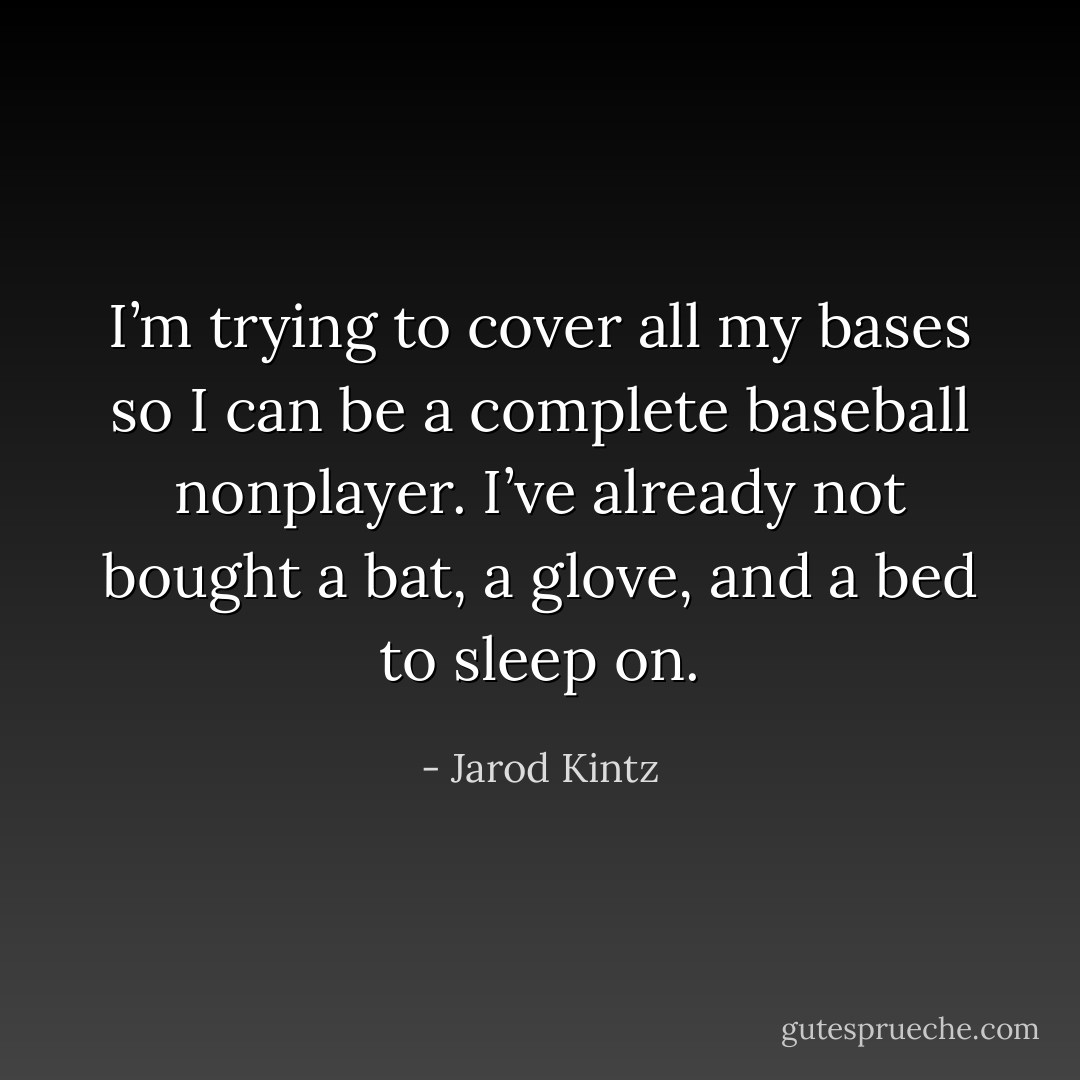 I’m trying to cover all my bases so I can be a complete baseball nonplayer. I’ve already not bought a bat, a glove, and a bed to sleep on. - Jarod Kintz