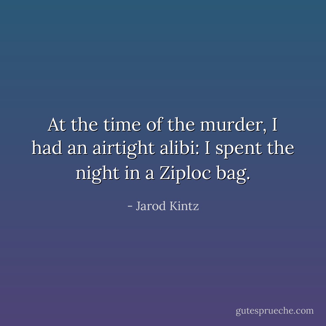 At the time of the murder, I had an airtight alibi: I spent the night in a Ziploc bag. - Jarod Kintz