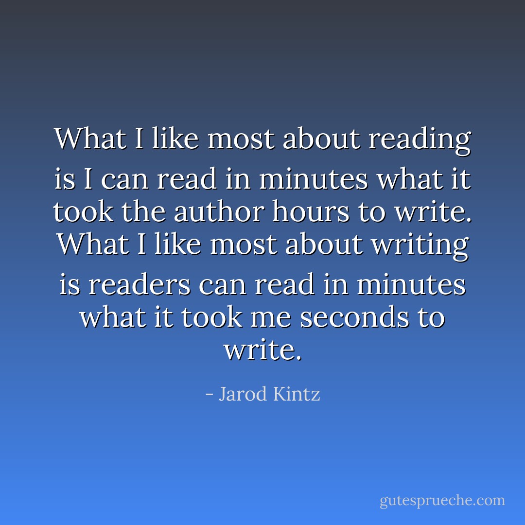 What I like most about reading is I can read in minutes what it took the author hours to write. What I like most about writing is readers can read in minutes what it took me seconds to write. - Jarod Kintz
