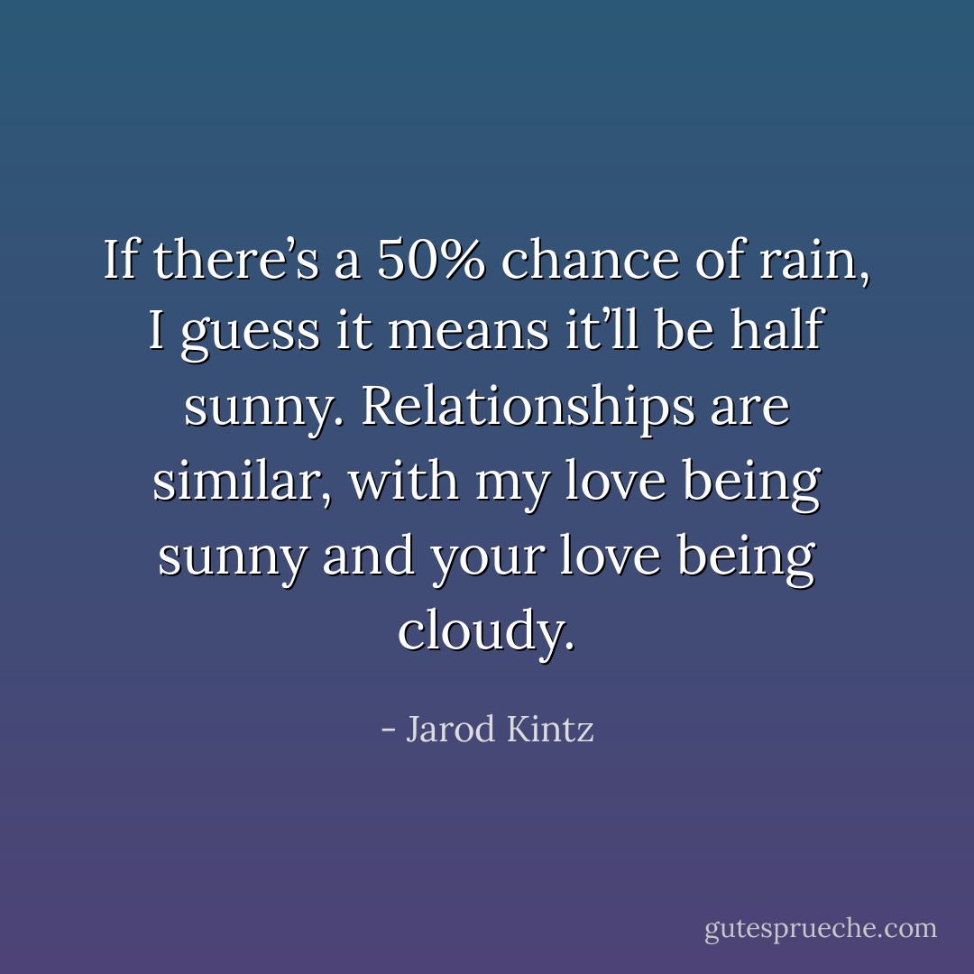 If there’s a 50% chance of rain, I guess it means it’ll be half sunny. Relationships are similar, with my love being sunny and your love being cloudy. - Jarod Kintz