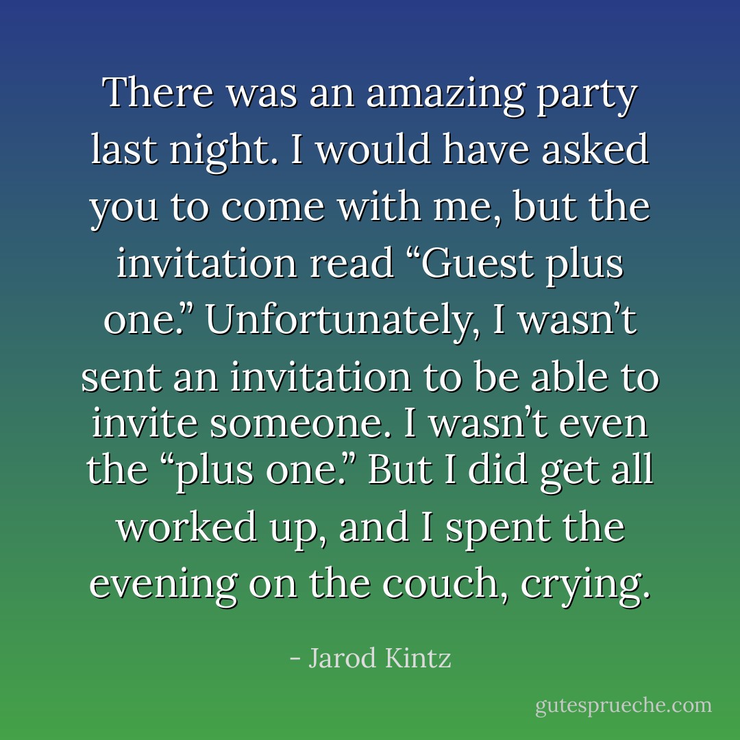 There was an amazing party last night. I would have asked you to come with me, but the invitation read “Guest plus one.” Unfortunately, I wasn’t sent an invitation to be able to invite someone. I wasn’t even the “plus one.” But I did get all worked up, and I spent the evening on the couch, crying. - Jarod Kintz