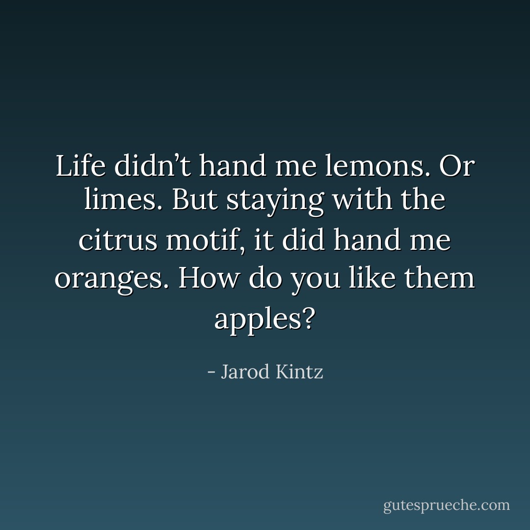 Life didn’t hand me lemons. Or limes. But staying with the citrus motif, it did hand me oranges. How do you like them apples? - Jarod Kintz