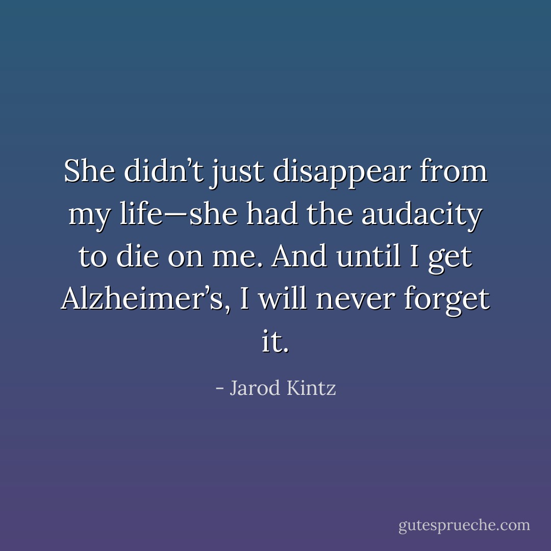 She didn’t just disappear from my life—she had the audacity to die on me. And until I get Alzheimer’s, I will never forget it. - Jarod Kintz