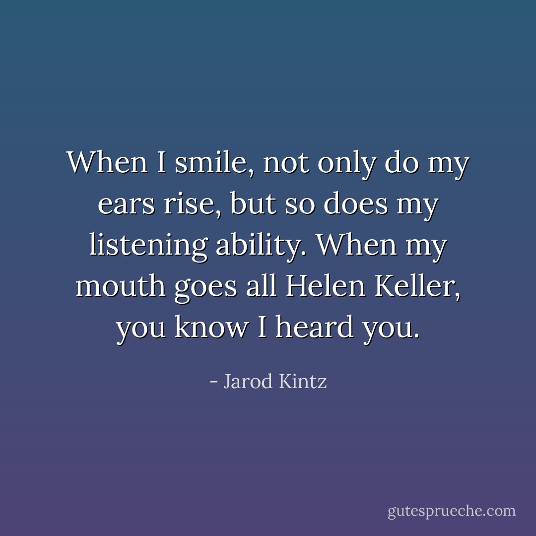 When I smile, not only do my ears rise, but so does my listening ability. When my mouth goes all Helen Keller, you know I heard you. - Jarod Kintz