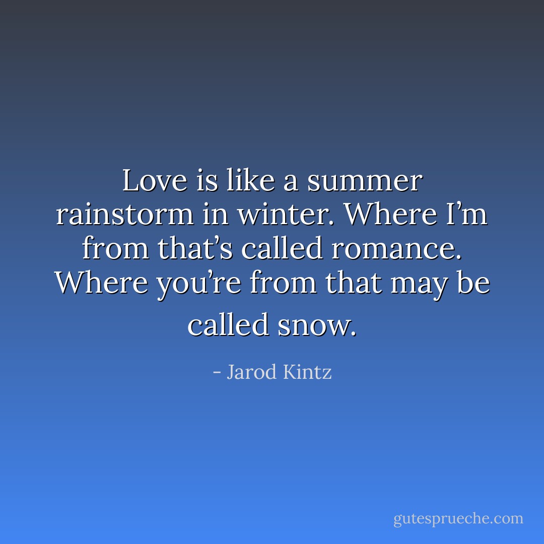 Love is like a summer rainstorm in winter. Where I’m from that’s called romance. Where you’re from that may be called snow. - Jarod Kintz