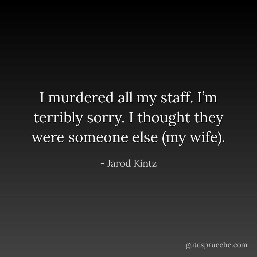 I murdered all my staff. I’m terribly sorry. I thought they were someone else (my wife). - Jarod Kintz