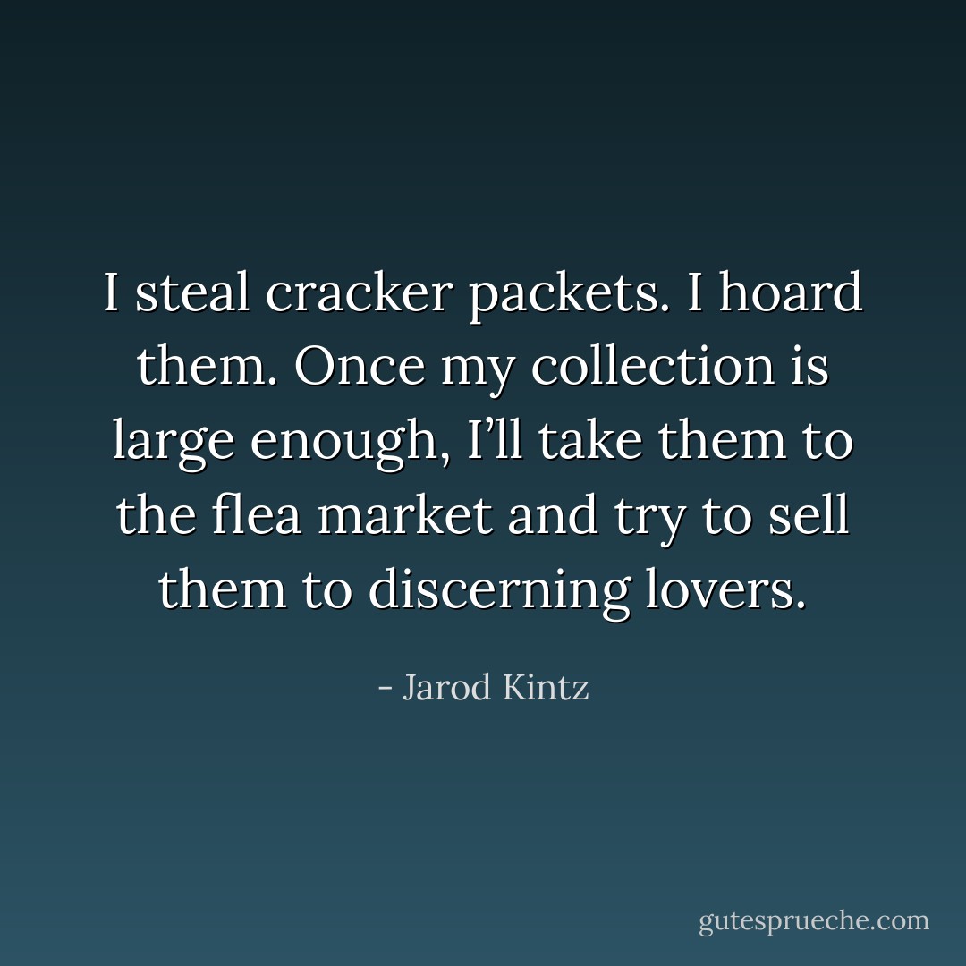 I steal cracker packets. I hoard them. Once my collection is large enough, I’ll take them to the flea market and try to sell them to discerning lovers. - Jarod Kintz