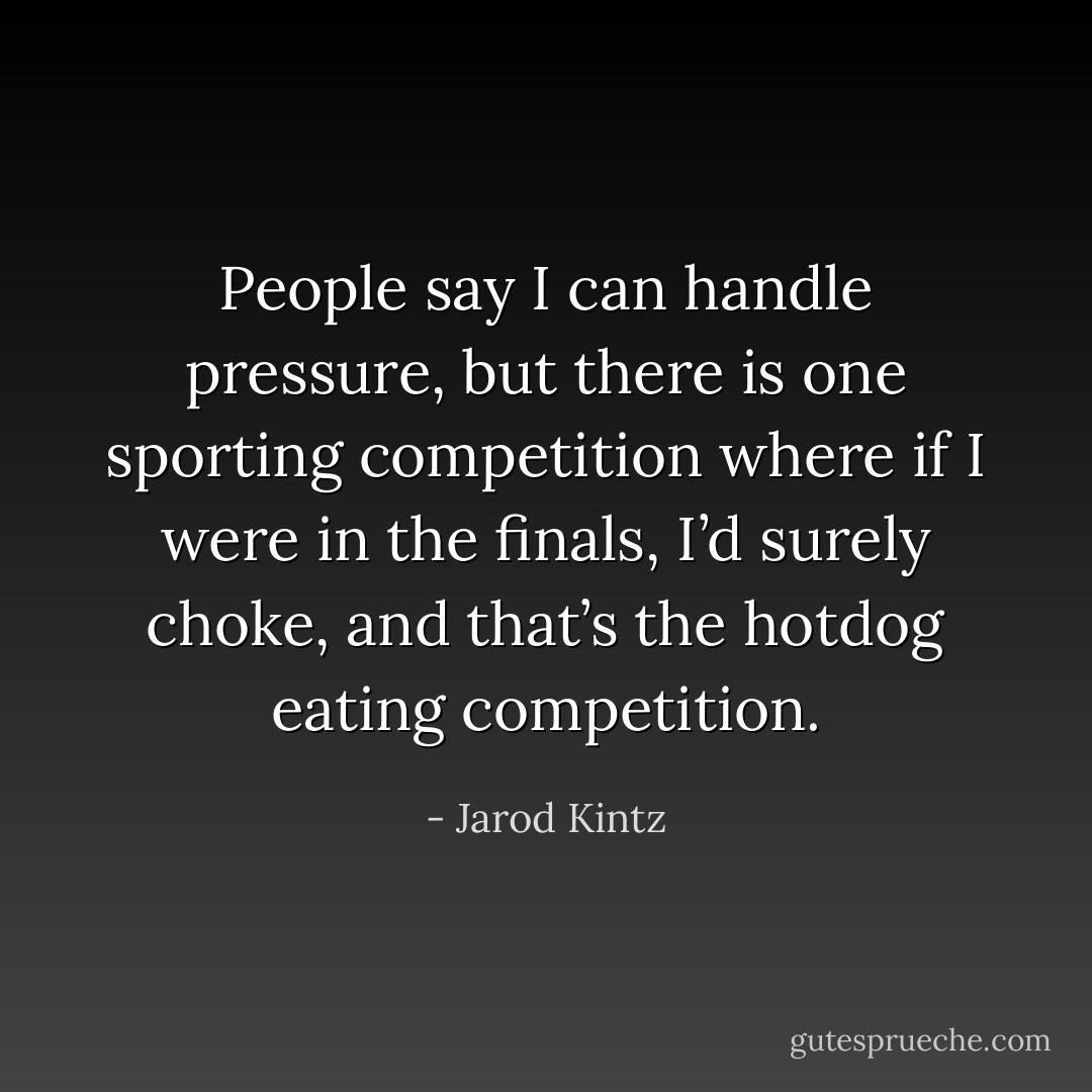 People say I can handle pressure, but there is one sporting competition where if I were in the finals, I’d surely choke, and that’s the hotdog eating competition. - Jarod Kintz