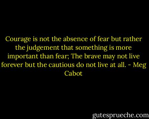 Courage is not the absence of fear but rather the judgement that something is more important than fear; The brave may not live forever but the cautious do not live at all. - Meg Cabot