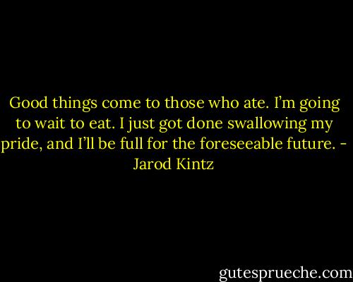 Good things come to those who ate. I’m going to wait to eat. I just got done swallowing my pride, and I’ll be full for the foreseeable future. - Jarod Kintz