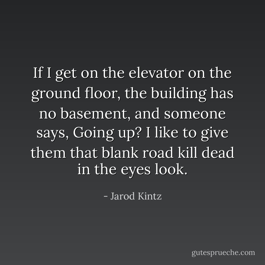 If I get on the elevator on the ground floor, the building has no basement, and someone says, Going up? I like to give them that blank road kill dead in the eyes look. - Jarod Kintz