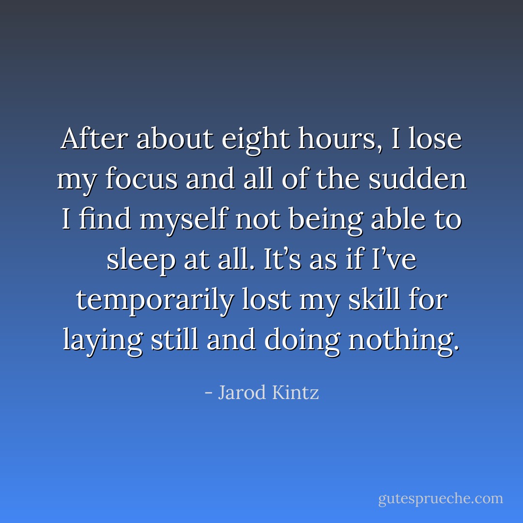 After about eight hours, I lose my focus and all of the sudden I find myself not being able to sleep at all. It’s as if I’ve temporarily lost my skill for laying still and doing nothing. - Jarod Kintz