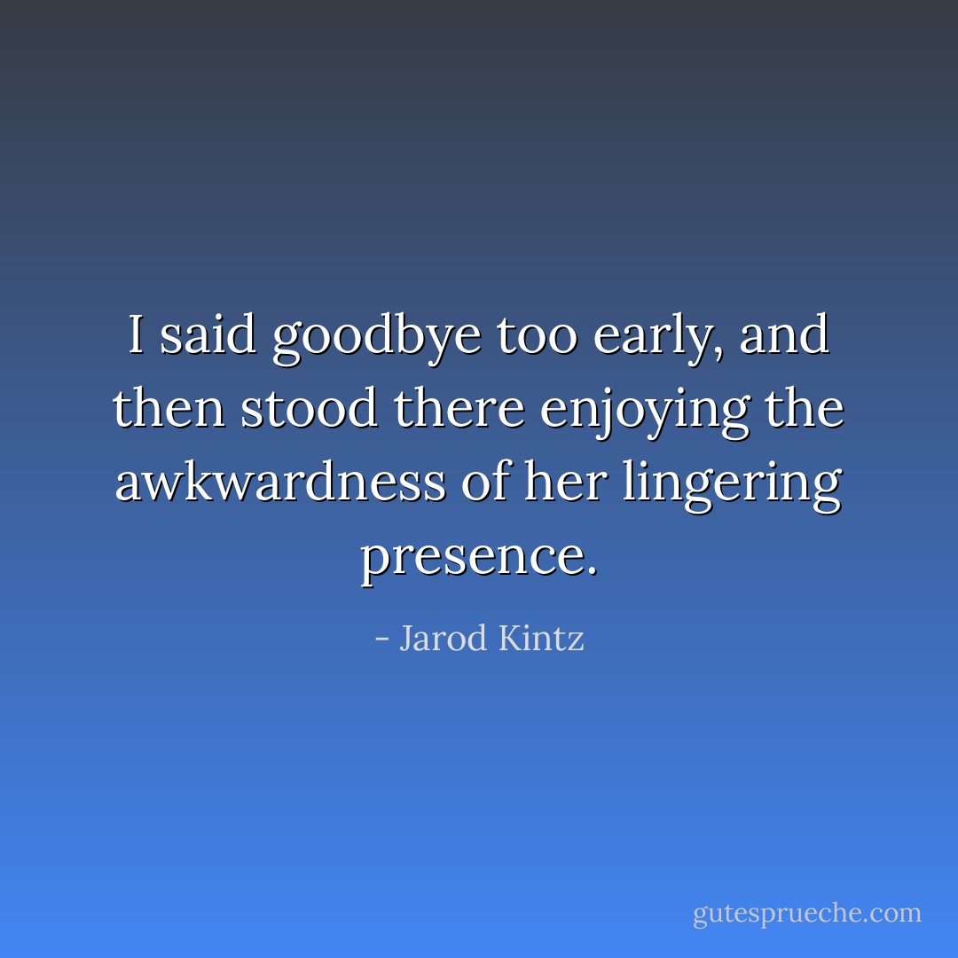 I said goodbye too early, and then stood there enjoying the awkwardness of her lingering presence. - Jarod Kintz