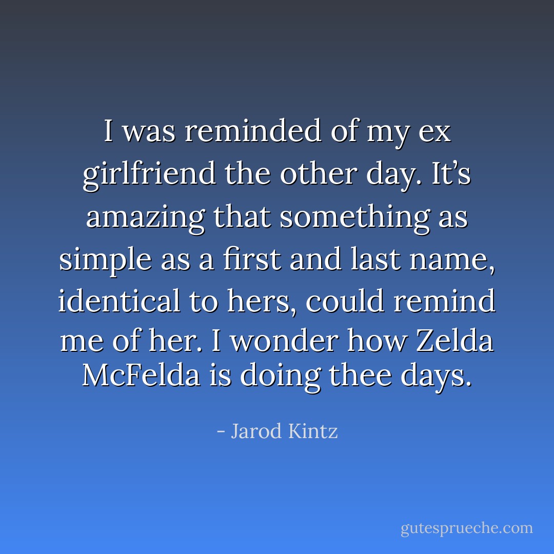 I was reminded of my ex girlfriend the other day. It’s amazing that something as simple as a first and last name, identical to hers, could remind me of her. I wonder how Zelda McFelda is doing thee days. - Jarod Kintz