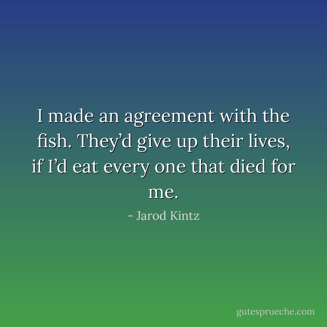 I made an agreement with the fish. They’d give up their lives, if I’d eat every one that died for me. - Jarod Kintz