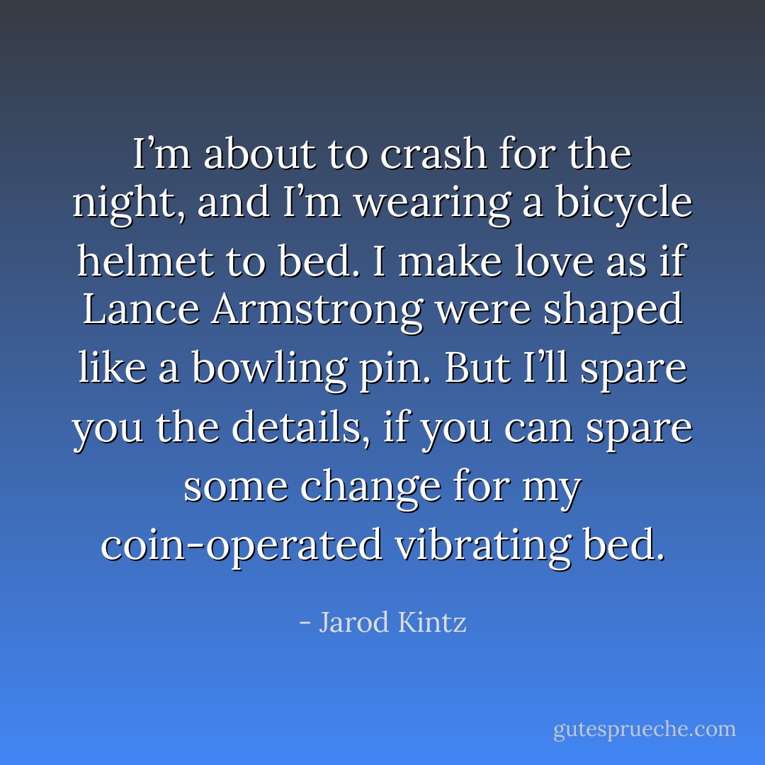 I’m about to crash for the night, and I’m wearing a bicycle helmet to bed. I make love as if Lance Armstrong were shaped like a bowling pin. But I’ll spare you the details, if you can spare some change for my coin-operated vibrating bed. - Jarod Kintz