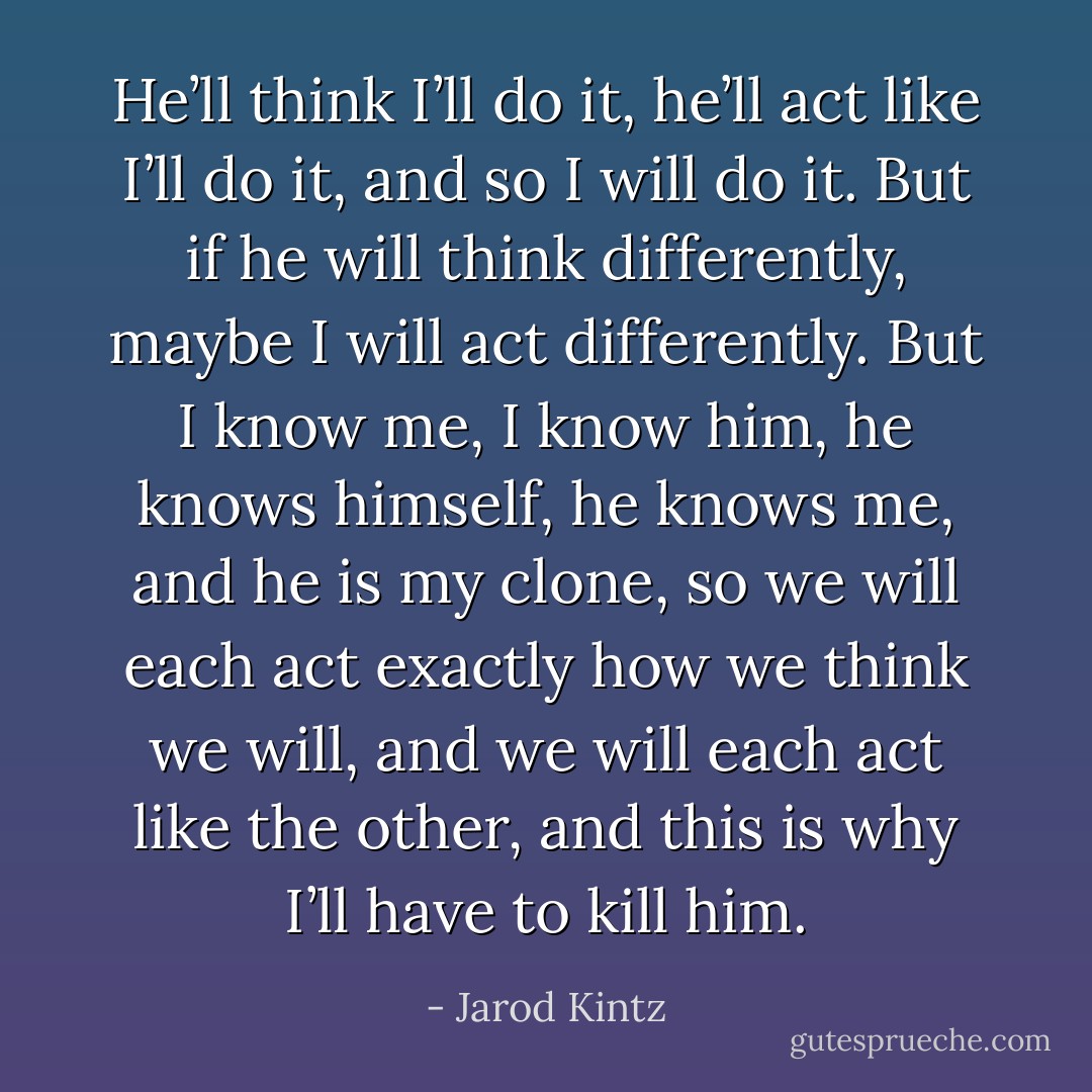 He’ll think I’ll do it, he’ll act like I’ll do it, and so I will do it. But if he will think differently, maybe I will act differently. But I know me, I know him, he knows himself, he knows me, and he is my clone, so we will each act exactly how we think we will, and we will each act like the other, and this is why I’ll have to kill him. - Jarod Kintz
