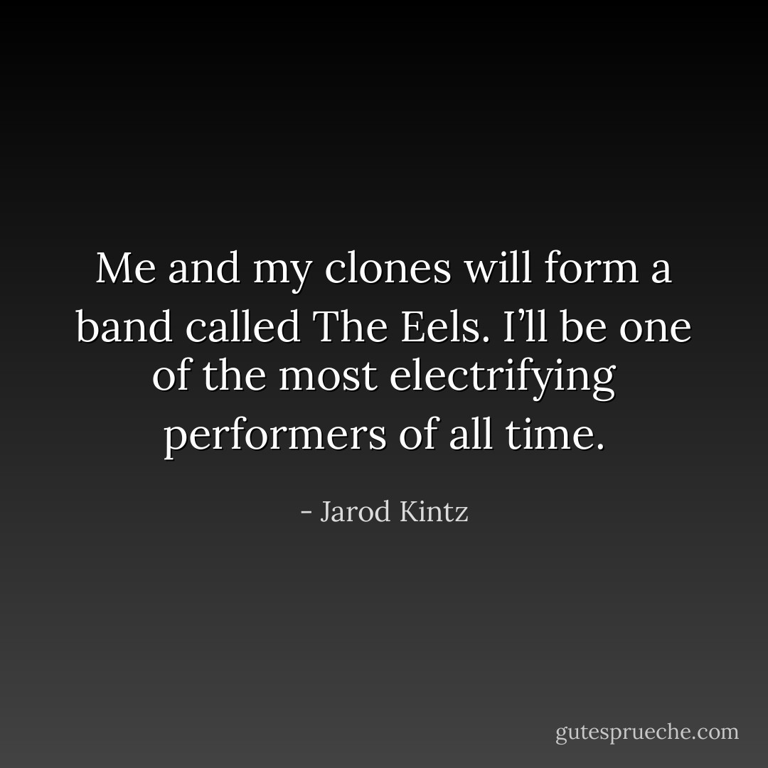 Me and my clones will form a band called The Eels. I’ll be one of the most electrifying performers of all time. - Jarod Kintz