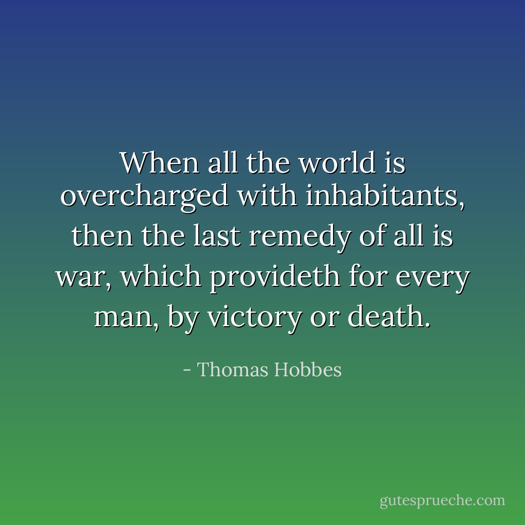 When all the world is overcharged with inhabitants, then the last remedy of all is war, which provideth for every man, by victory or death. - Thomas Hobbes